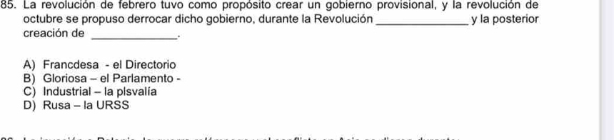 La revolución de febrero tuvo como propósito crear un gobierno provisional, y la revolución de
octubre se propuso derrocar dicho gobierno, durante la Revolución _y la posterior
creación de
_.
A) Francdesa - el Directorio
B) Gloriosa - el Parlamento -
C) Industrial - la plsvalía
D) Rusa - Ia URSS