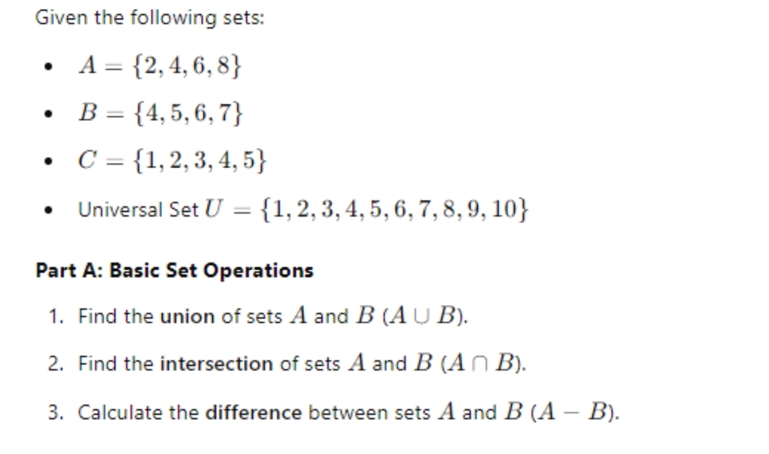 Given the following sets:
A= 2,4,6,8
B= 4,5,6,7
C= 1,2,3,4,5
Universal Set U= 1,2,3,4,5,6,7,8,9,10
Part A: Basic Set Operations 
1. Find the union of sets A and B(A∪ B). 
2. Find the intersection of sets A and B(A∩ B). 
3. Calculate the difference between sets A and B(A-B).