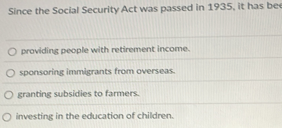 Since the Social Security Act was passed in 1935, it has bee
providing people with retirement income.
sponsoring immigrants from overseas.
granting subsidies to farmers.
investing in the education of children.