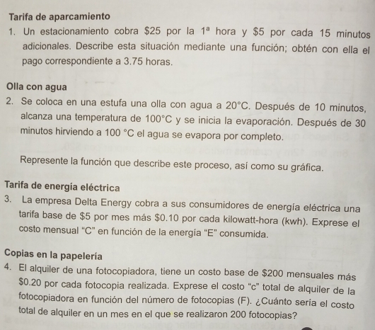 Tarifa de aparcamiento 
1. Un estacionamiento cobra $25 por la 1^a hora y $5 por cada 15 minutos
adicionales. Describe esta situación mediante una función; obtén con ella el 
pago correspondiente a 3.75 horas. 
Olla con agua 
2. Se coloca en una estufa una olla con agua a 20°C. Después de 10 minutos, 
alcanza una temperatura de 100°C y se inicia la evaporación. Después de 30
minutos hirviendo a 100°C el agua se evapora por completo. 
Represente la función que describe este proceso, así como su gráfica. 
Tarifa de energía eléctrica 
3. La empresa Delta Energy cobra a sus consumidores de energía eléctrica una 
tarifa base de $5 por mes más $0.10 por cada kilowatt-hora (kwh). Exprese el 
costo mensual "C ” en función de la energía "E" consumida. 
Copias en la papelería 
4. El alquiler de una fotocopiadora, tiene un costo base de $200 mensuales más
$0.20 por cada fotocopia realizada. Exprese el costo “c” total de alquiler de la 
fotocopiadora en función del número de fotocopias (F). ¿Cuánto sería el costo 
total de alquiler en un mes en el que se realizaron 200 fotocopias?