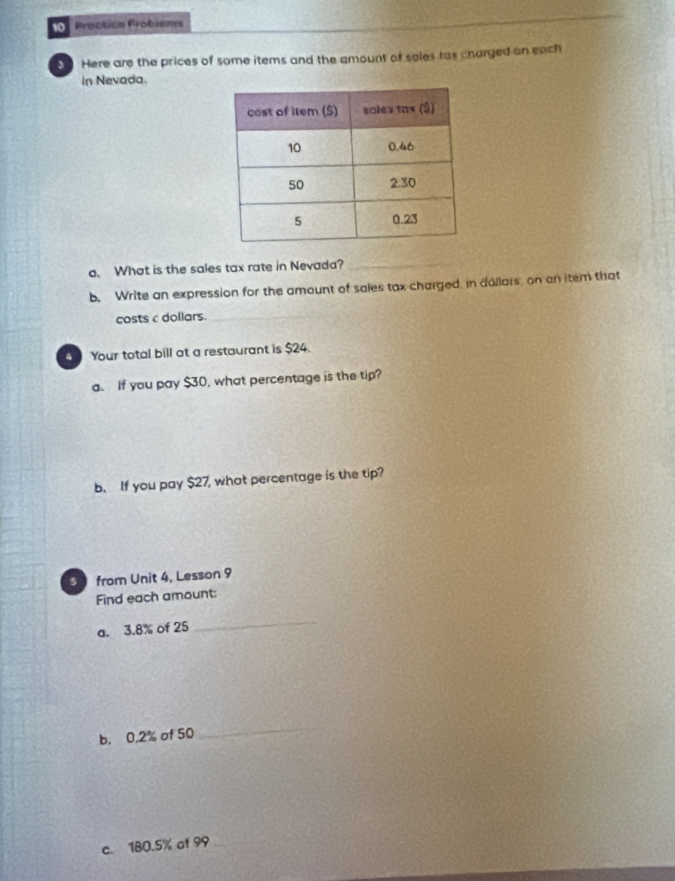 Proctica Probiems 
Here are the prices of some items and the amount of sales tas charged on each 
In Nevada. 
a. What is the sales tax rate in Nevada?_ 
b. Write an expression for the amount of sales tax charged. in dollars, on an item that 
costs c dollars._ 
Your total bill at a restaurant is $24. 
a. If you pay $30, what percentage is the tip? 
b. If you pay $27, what percentage is the tip? 
5 from Unit 4, Lesson 9 
Find each amount: 
a. 3.8% of 25
_ 
b, 0,2% of 50
_ 
c. 180.5% of 99 _