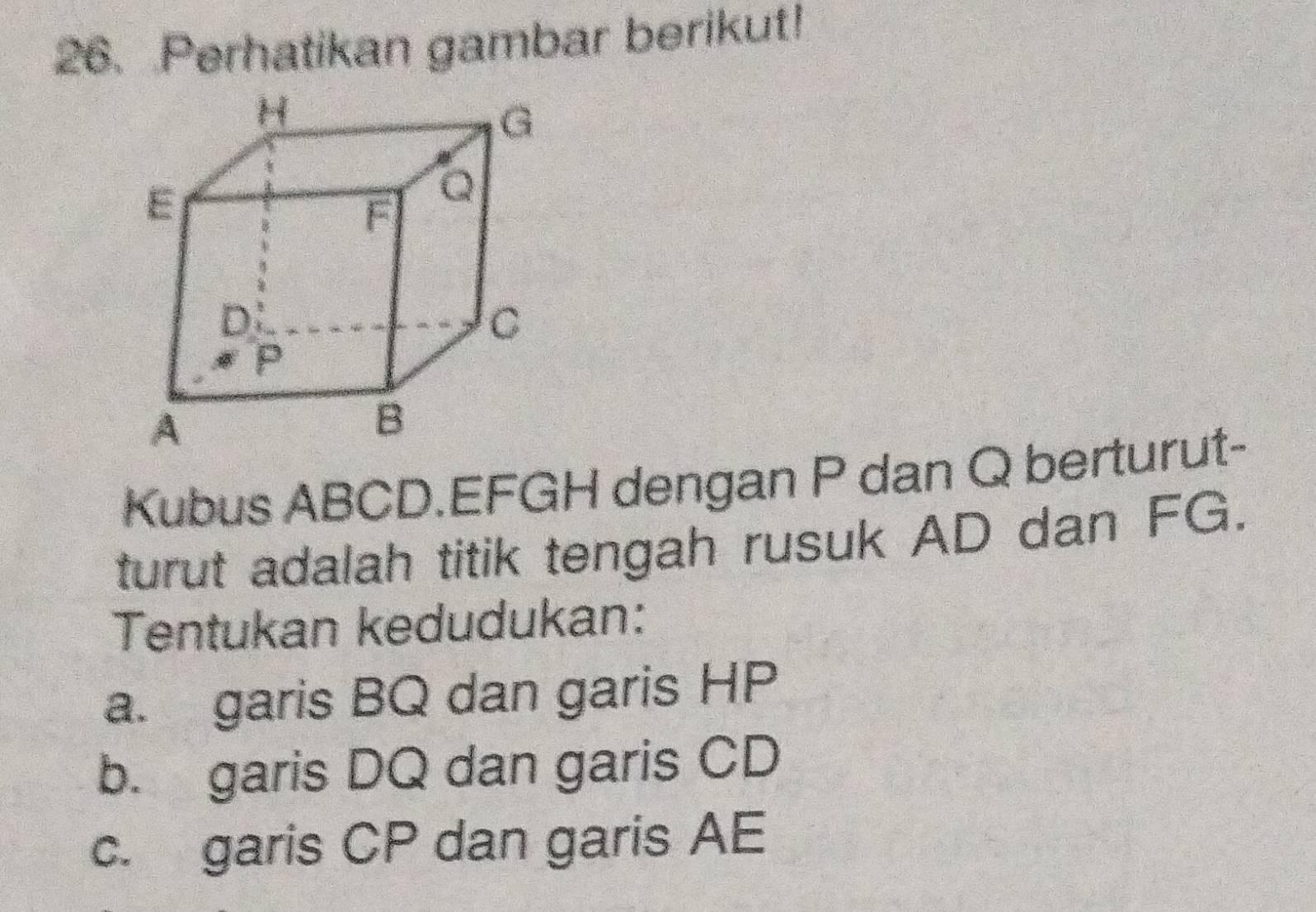 Perhatikan gambar berikut! 
Kubus ABCD. EFGH dengan P dan Q berturut- 
turut adalah titik tengah rusuk AD dan FG. 
Tentukan kedudukan: 
a. garis BQ dan garis HP
b. garis DQ dan garis CD
c. garis CP dan garis AE