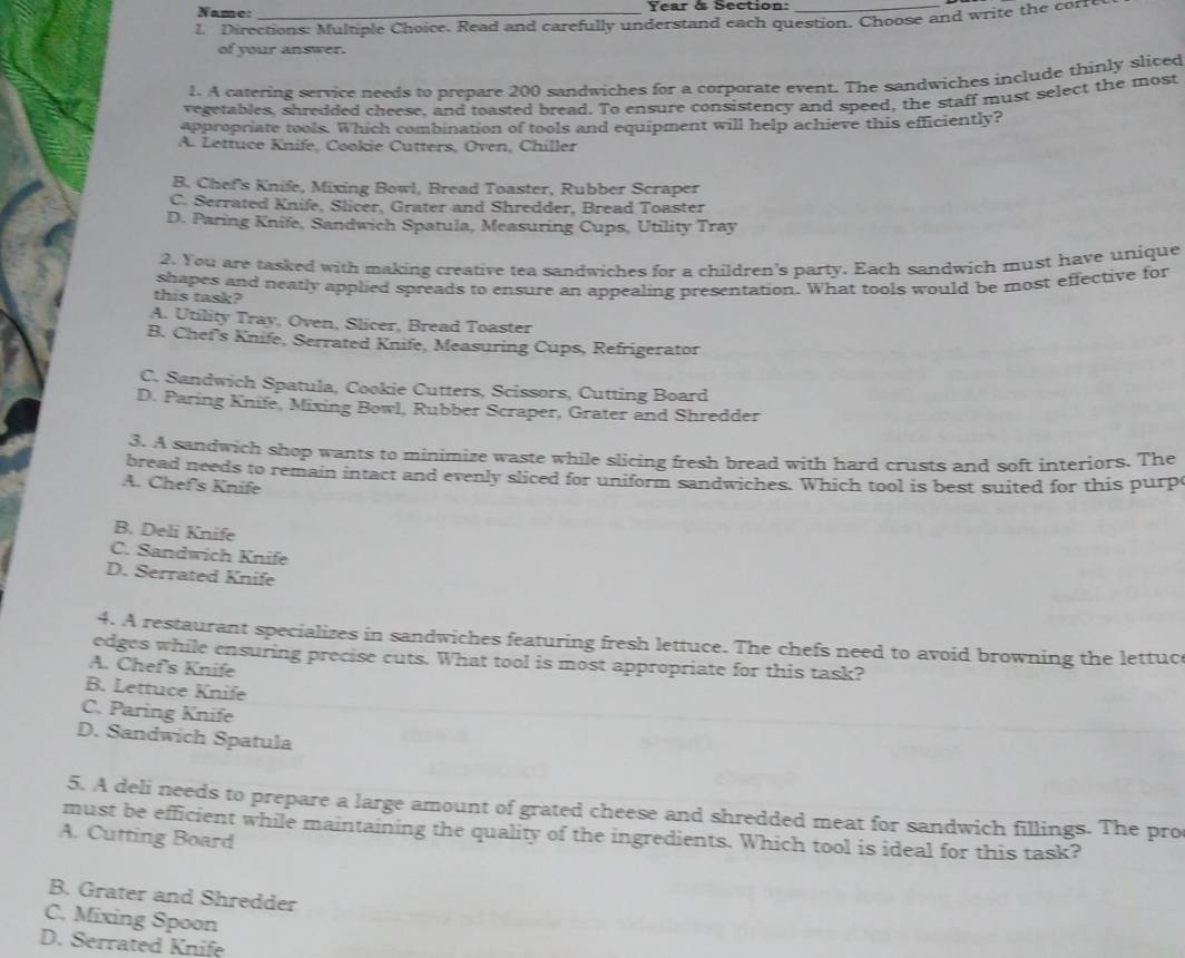 Name: Year & Section:
1 Directions: Multiple Choice. Read and carefully understand each question. Choose and write the corre
of your answer.
1. A catering service needs to prepare 200 sandwiches for a corporate event. The sandwiches include thinly sliced
vegetables, shredded cheese, and toasted bread. To ensure consistency and speed, the staff must select the most
appropriate tools. Which combination of tools and equipment will help achieve this efficiently?
A. Lettuce Knife, Cookie Cutters, Oven, Chiller
B. Chef's Knife, Mixing Bowl, Bread Toaster, Rubber Scraper
C. Serrated Knife, Slicer, Grater and Shredder, Bread Toaster
D. Paring Knife, Sandwich Spatula, Measuring Cups, Utility Tray
2. You are tasked with making creative tea sandwiches for a children's party. Each sandwich must have unique
this task? shapes and neatly applied spreads to ensure an appealing presentation. What tools would be most effective for
A. Utility Tray, Oven, Slicer, Bread Toaster
B. Chef's Knife, Serrated Knife, Measuring Cups, Refrigerator
C. Sandwich Spatula, Cookie Cutters, Scissors, Cutting Board
D. Paring Knife, Mixing Bowl, Rubber Scraper, Grater and Shredder
3. A sandwich shop wants to minimize waste while slicing fresh bread with hard crusts and soft interiors. The
bread needs to remain intact and evenly sliced for uniform sandwiches. Which tool is best suited for this purp
A. Chef's Knife
B. Deli Knife
C. Sandwich Knife
D. Serrated Knife
4. A restaurant specializes in sandwiches featuring fresh lettuce. The chefs need to avoid browning the lettuc
edges while ensuring precise cuts. What tool is most appropriate for this task?
A. Chef's Knife
B. Lettuce Knife
C. Paring Knife
D. Sandwich Spatula
5. A deli needs to prepare a large amount of grated cheese and shredded meat for sandwich fillings. The pro
must be efficient while maintaining the quality of the ingredients. Which tool is ideal for this task?
A. Cutting Board
B. Grater and Shredder
C. Mixing Spoon
D. Serrated Knifę