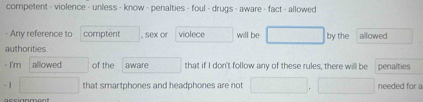 competent - violence - unless - know - penalties - foul - drugs - aware - fact - allowed 
- Any reference to comptent , sex or violece will be by the allowed 
authorities. 
- I'm allowed of the aware that if I don't follow any of these rules, there will be penalties
- 1 that smartphones and headphones are not needed for a 
assignment