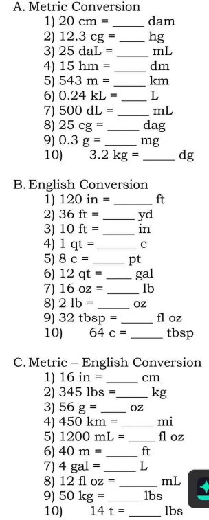 Metric Conversion 
1) 20cm= _ dam
2) 12.3cg= _ hg
3) 25daL= _ mL
4) 15hm= _ dm
5) 543m= _ km
6) 0.24kL= _ L
7) 500dL= _ mL
8) 25cg= _ dag
9) 0.3g= _ mg
10) 3.2kg= _ dg
B. English Conversion 
1) 120in= _ ft
2) 36ft= _ yd
3) 10ft= _ in
4) 1qt= _ C
5) 8c= _ pt
6) 12qt= _ gal
7) 16oz= _ lb
8) 21b= _ Oz
9) 32tbsp= _ fl oz
10) 64c= _ tbsp
C. Metric - English Conversion 
1) 16in= _ cm
2) 3451bs= _  kg
3) 56g= _ Oz
4) 450km= _ mi
5) 1200mL= _ fl oz
6) 40m= _ ft
7) 4gal= _ L
8) 12floz= _ mL
9) 50kg= _ lbs
10) 14t= _ lbs