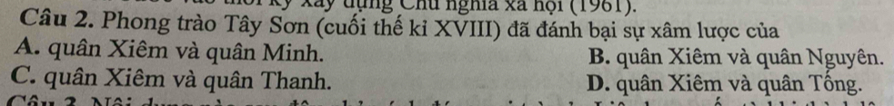 Xãy đụng Chu nghĩa xã nội (1981).
Câu 2. Phong trào Tây Sơn (cuối thế kỉ XVIII) đã đánh bại sự xâm lược của
A. quân Xiêm và quân Minh. B. quân Xiêm và quân Nguyên.
C. quân Xiêm và quân Thanh. D. quân Xiêm và quân Tống.