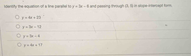 Identify the equation of a line parallel to y=3x-6 and passing through (3,5) in slope-intercept form.
y=4x+23
y=3x-12
y=3x-4
y=4x+17