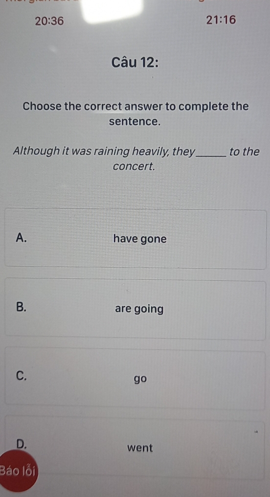 20:36
21:16
Câu 12:
Choose the correct answer to complete the
sentence.
Although it was raining heavily, they_ to the
concert.
A. have gone
B.
are going
C.
go
D.
went
Báo lỗi