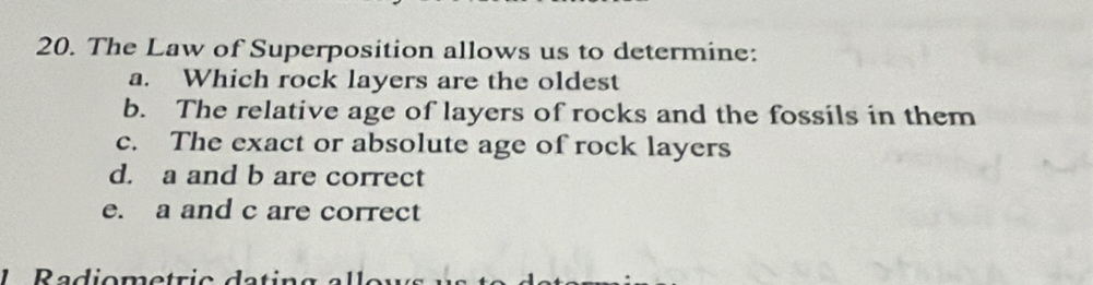 The Law of Superposition allows us to determine: 
a. Which rock layers are the oldest 
b. The relative age of layers of rocks and the fossils in them 
c. The exact or absolute age of rock layers 
d. a and b are correct 
e. a and c are correct 
1 Radiometric d a t ir