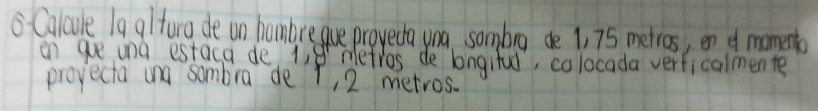 Calcule 19 altora de on hombre gue proveda yna, sombrg de 1, 75 metros, en of momento 
on aue una estaca de 1,8 metros de longifud, colocada verficalmente 
projecta and sambra de r, 2 metros