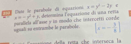 235 Date le parabole di equazioni x=y^2-2y e
x=-y^2+y , determina l'equazione di una retta
parallela all’asse y in modo che intercetti corde
uguali su entrambe le parabole. [x=- 3/8 ]
guio e el la retta che interseca la