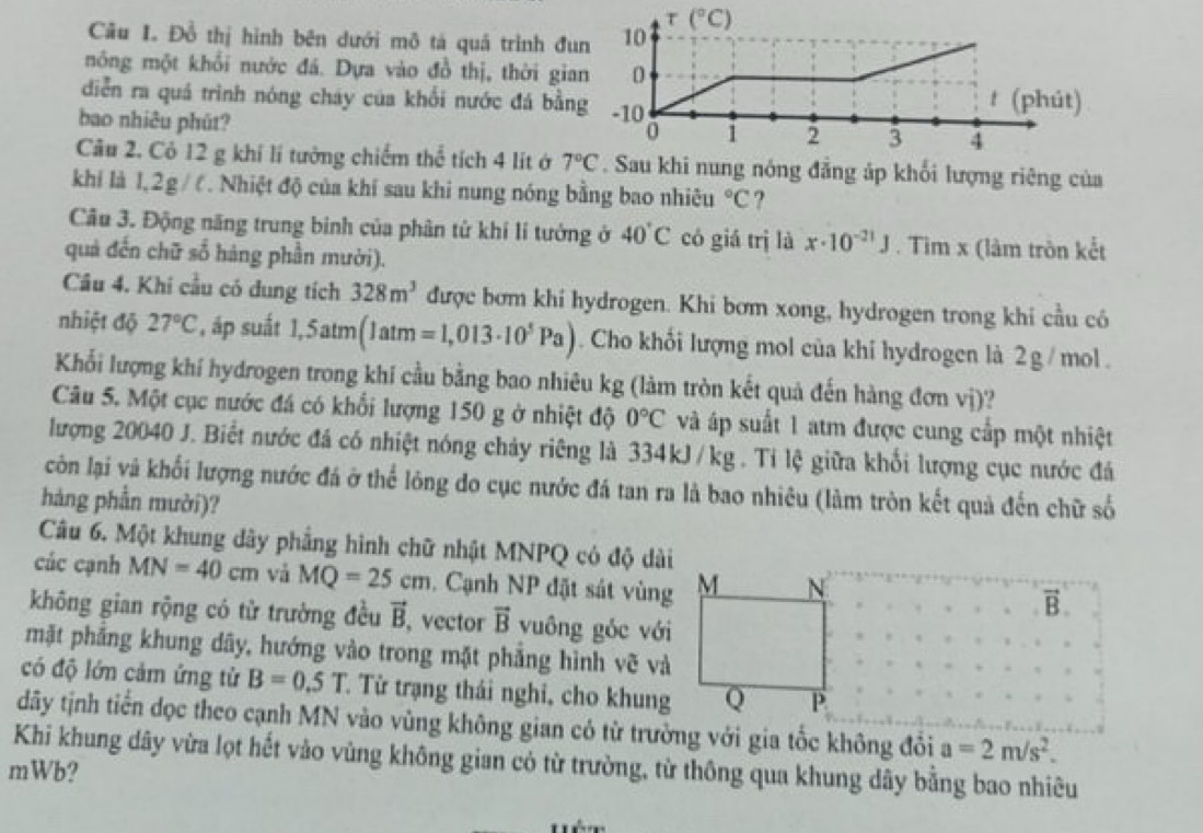 Đồ thị hình bên dưới mô tá quả trình đ
nông một khổi nước đá. Dựa vào đồ thị, thời gi
diễn ra quá trình nóng cháy của khối nước đá bằ
bao nhiêu phút? 
Câu 2. Cỏ 12 g khí lí tưởng chiếm thể tích 4 lít ở 7°C g nóng đẳng áp khối lượng riêng của
khí là 1,2g /  . Nhiệt độ của khí sau khi nung nóng bằng bao nhiêu°C ?
Câu 3. Động năng trung binh của phân từ khí lí tưởng ở 40°C có giá trị là x· 10^(-21)J. Tìm x (làm tròn kết
quả đến chữ số hàng phần mười).
Cầu 4. Khi cầu có dung tích 328m^3 được bơm khi hydrogen. Khi bơm xong, hydrogen trong khi cầu có
nhiệt độ 27°C , áp suất 1,5atm(1atm=1,013· 10^5Pa). Cho khối lượng mol của khi hydrogen là 2 g / mol .
Khối lượng khí hydrogen trong khí cầu bằng bao nhiêu kg (làm tròn kết quả đến hàng đơn vị)?
Câu 5. Một cục nước đá có khổi lượng 150 g ở nhiệt độ 0°C và áp suất 1 atm được cung cấp một nhiệt
lượng 20040 J. Biết nước đá có nhiệt nóng chảy riêng là 334kJ/kg. Tỉ lệ giữa khổi lượng cục nước đá
còn lại và khối lượng nước đá ở thể lông do cục nước đá tan ra là bao nhiêu (làm tròn kết quả đến chữ số
hàng phần mười)?
Câu 6. Một khung dây phẳng hình chữ nhật MNPQ có độ dài
các cạnh MN=40cm và MQ=25cm. Cạnh NP đặt sát vùng
vector B
không gian rộng có từ trường đều vector B vector vector B yuông góc với
mặt phẳng khung dãy, hướng vào trong mặt phẳng hình vẽ và
có độ lớn cảm ứng tử B=0.5T Từ trạng thái nghi, cho khung
dãy tịnh tiến dọc theo cạnh MN vào vùng không gian có từ trường với gia tốc không đổi a=2m/s^2.
Khi khung dây vừa lọt hết vào vùng không gian có từ trường, từ thông qua khung dây bằng bao nhiêu
mWb?