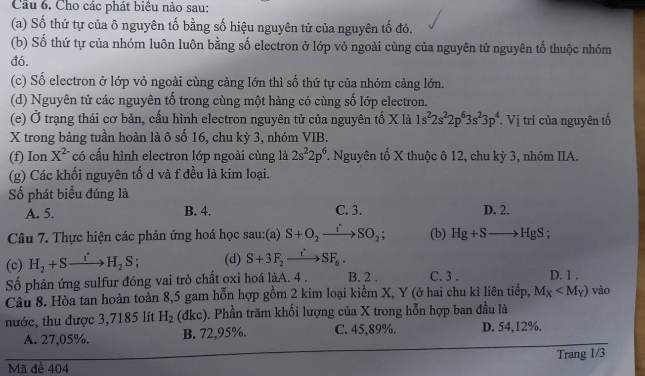 Cầu 6. Cho các phát biêu nào sau:
(a) Số thứ tự của ô nguyên tố bằng số hiệu nguyên tử của nguyên tố đó.
(b) Số thứ tự của nhóm luôn luôn bằng số electron ở lớp vỏ ngoài cùng của nguyên tử nguyên tố thuộc nhóm
đó.
(c) Số electron ở lớp vỏ ngoài cùng càng lớn thì số thứ tự của nhóm càng lớn.
(d) Nguyên tử các nguyên tố trong cùng một hàng có cùng số lớp electron.
(e) Ở trạng thái cơ bản, cấu hình electron nguyên tử của nguyên tố X là 1s^22s^22p^63s^23p^4.  Vị trí của nguyên tố
X trong bảng tuần hoàn là ô số 16, chu kỳ 3, nhóm VIB.
(f) Ion X^(2-) có cấu hình electron lớp ngoài cùng là 2s^22p^6 *. Nguyên tố X thuộc ô 12, chu kỳ 3, nhóm IIA.
(g) Các khối nguyên tố d và f đều là kim loại.
Số phát biểu đúng là
A. 5. B. 4. C. 3. D. 2.
Câu 7. Thực hiện các phản ứng hoá học sau:(a) S+O_2xrightarrow t_SO_2; (b) Hg+Sto HgS;
(c) H_2+Sxrightarrow t'H_2S 、
(d) S+3F_2xrightarrow t°SF_6.
Số phản ứng sulfur đóng vai trò chất oxi hoá làA. 4 . B. 2 . C. 3 .
D. 1 .
Câu 8. Hòa tan hoàn toàn 8,5 gam hỗn hợp gồm 2 kim loại kiềm X, Y (ở hai chu kì liên tiếp, M_X vào
nước, thu được 3,7185 lít H_2 (dk (đkc). Phần trăm khối lượng của X trong hỗn hợp ban đầu là
C. 45,89%.
A. 27,05%. B. 72,95%. D. 54,12%.
Mã đề 404 Trang 1/3