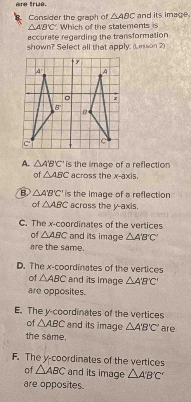 are true.
Consider the graph of △ ABC and its image,
△ A'B'C'. Which of the statements is
accurate regarding the transformation
shown? Select all that apply. (Lesson 2)
A. △ A'B'C' is the image of a reflection
of △ ABC across the x-axis.
B △ A'B'C' is the image of a reflection
of △ ABC across the y-axis.
C. The x-coordinates of the vertices
of △ ABC and its image △ A'B'C'
are the same.
D. The x-coordinates of the vertices
of △ ABC and its image △ A'B'C'
are opposites.
E. The y-coordinates of the vertices
of △ ABC and its image △ A'B'C' are
the same.
F. The y-coordinates of the vertices
of △ ABC and its image △ A'B'C'
are opposites.