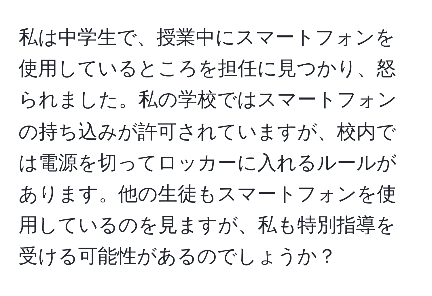 私は中学生で、授業中にスマートフォンを使用しているところを担任に見つかり、怒られました。私の学校ではスマートフォンの持ち込みが許可されていますが、校内では電源を切ってロッカーに入れるルールがあります。他の生徒もスマートフォンを使用しているのを見ますが、私も特別指導を受ける可能性があるのでしょうか？