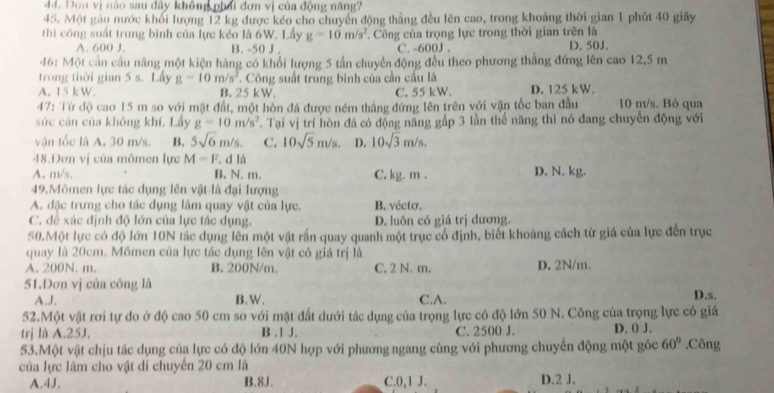 Dơn vị nào sau đây không phái đơn vị của động năng?
45. Một gàu nước khối lượng 12 kg được kéo cho chuyển động thắng đều lên cao, trong khoảng thời gian 1 phút 40 giây
thì công suất trung bình của lực kéo là 6W. Lấy g=10m/s^2 Công của trọng lực trong thời gian trên là
A. 600 J. B. -50 J . C. -600J . D. 50J.
46: Một cần cầu năng một kiện hàng có khổi lượng 5 tần chuyển động đều theo phương thẳng đứng lên cao 12,5 m
trong thời gian 5 s. Lấy g=10m/s^2. Công suất trung bình của cần cầu là
A. 15 k W. B. 25 kW. C. 55 kW. D. 125 kW.
47: Từ độ cao 15 m so với mặt đất, một hòn đá được ném thắng đứng lên trên với vận tốc ban đầu 10 m/s. Bỏ qua
sức cán của không khí, Lấy g=10m/s^2 T. Tại vị trí hòn đá có động năng gấp 3 lần thế năng thì nó đang chuyền động với
vận tốc là A. 30 m/s. B. 5sqrt(6)m/s. C. 10sqrt(5)m/s. D. 10sqrt(3)m/s,
48.Đơn vị của mômen lực M=F. d là
A. m/s. B. N. m. C. kg. m . D. N. kg.
49.Mômen lực tác dụng lên vật là đại lượng
A. đặc trưng cho tác dụng làm quay vật của lực. B. vécto.
C. đề xác định độ lớn của lực tác dụng. D. luôn có giá trị dương.
50.Một lực có độ lớn 10N tác dụng lên một vật rắn quay quanh một trục cổ định, biết khoảng cách từ giá của lực đến trục
quay là 20cm. Mômen của lực tác dụng lên vật có giá trị là
A. 200N. m. B. 200N/m. C. 2 N. m. D. 2N/m.
51.Dơn vị của công là
A.J. B. W. C.A. D.s.
52.Một vật rơi tự do ở độ cao 50 cm so với mặt đất dưới tác dụng của trọng lực có độ lớn 50 N. Công của trọng lực có giá
trị là A.25J. B . 1 J. C. 2500 J. D. () J.
53.Một vật chịu tác dụng của lực có độ lớn 40N hợp với phương ngang cùng với phương chuyển động một góc 60°.Công
của lực làm cho vật di chuyển 20 cm là
A.4J, B.8J. C.0,1 J. D.2 J.