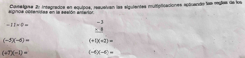 Consigna 2: Integrados en equipos, resuelvan las siguientes multiplicaciones aplicando las regías de los 
signos obtenidas en la sesión anterior.
-11* 0=
beginarrayr -3 * 8 hline endarray
(-5)(-6)=
(+1)(+2)=
(+7)(-1)=
(-6)(-6)=