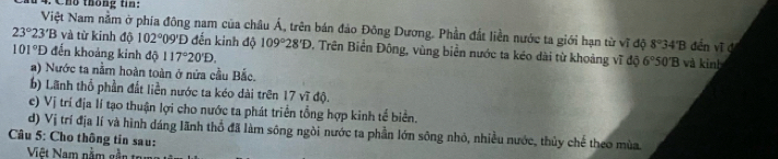 Chú thông tin:
23°23'B Việt Nam nằm ở phía đông nam của châu Á, trên bán đảo Đông Dương. Phần đất liền nước ta giới hạn từ vĩ độ 8°34'B đến vĩ d 
và từ kinh độ 102° 09'Đ đến kinh độ 109°28'D. Trên Biển Đông, vùng biển nước ta kéo dài từ khoảng vĩ độ 6°50'B
101°D đến khoảng kinh độ 117°20'D. và kinh 
a) Nước ta nằm hoàn toàn ở nửa cầu Bắc. 
b) Lãnh thổ phần đất liền nước ta kéo dài trên 17 vĩ độ. 
e) Vị trí địa lí tạo thuận lợi cho nước ta phát triển tổng hợp kinh tế biển. 
d) Vị trí địa lí và hình dáng lãnh thổ đã làm sông ngòi nước ta phần lớn sông nhỏ, nhiều nước, thủy chế theo mùa 
Câu 5: Cho thông tin sau: 
Việt Nam nằm gẵn tr