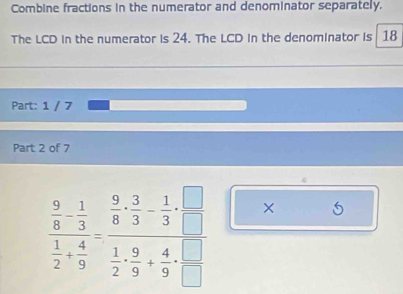 Combine fractions in the numerator and denominator separately. 
The LCD in the numerator is 24. The LCD in the denominator is 18
Part: 1 / 7 
Part 2 of 7
frac  2/8 - 1/3  1/2 + 4/9 -frac  2/8 - 3/3 - 1/3  1/2 - 9/9 + 4/9 + □ /□   ×
5