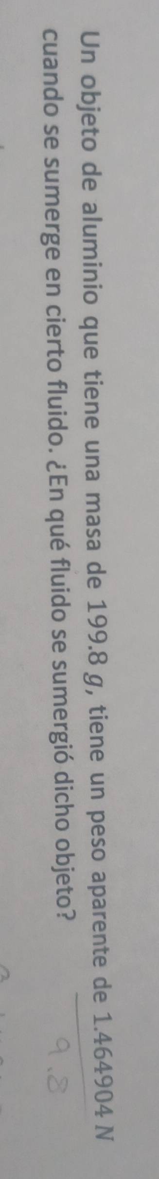 Un objeto de aluminio que tiene una masa de 199.8 g, tiene un peso aparente de 1.464904 N 
cuando se sumerge en cierto fluido. ¿En qué fluido se sumergió dicho objeto?