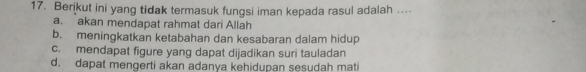 Berikut ini yang tidak termasuk fungsi iman kepada rasul adalah …
a. akan mendapat rahmat dari Allah
b. meningkatkan ketabahan dan kesabaran dalam hidup
c. mendapat figure yang dapat dijadikan suri tauladan
d. dapat mengerti akan adanya kehidupan sesudah mati