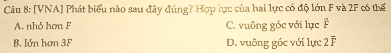 [VNA] Phát biểu nào sau đây đúng? Hợp lực của hai lực có độ lớn F và 2F có thể
A. nhỏ hơn F C. vuông góc với lực vector F
B. lớn hơn 3F D. vuông góc với lực 2vector F