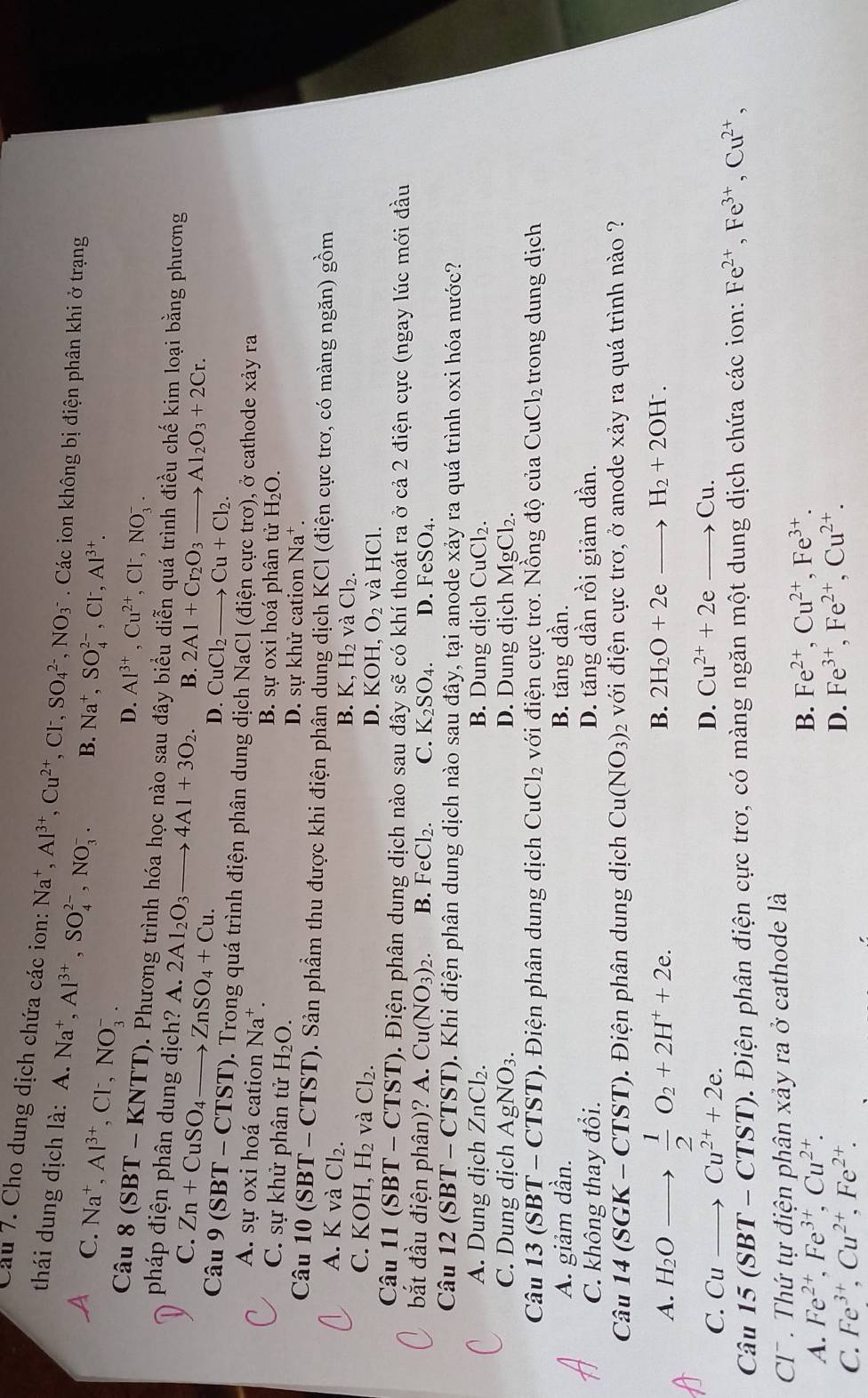 Cầu 7. Cho dung dịch chứa các ion: Na^+. Al^(3+),Cu^(2+),Cl^-,SO_4^((2-),NO_3^-. Các ion không bị điện phân khi ở trạng
thái dung dịch là: A.Na^+),Al^(3+),SO_4^((2-),NO_3^-. B. Na^+),SO_4^((2-),Cl^-),Al^(3+).
C. Na^+,Al^(3+),Cl^-,NO_3^(-.
D. Al^3+),Cu^(2+),Cl^-,NO_3^(-.
Câu 8(SBT-KNTT) D. Phương trình hóa học nào sau đây biểu diễn quá trình điều chế kim loại bằng phương
pháp điện phân dung dịch? A. 2Al_2)O_3to 4Al+3O_2. B. 2Al+Cr_2O_3 to Al_2O_3+2Cr.
C. Zn+CuSO_4to ZnSO_4+Cu.
D. CuCl_2. to Cu+Cl_2.
Câu 9(SBT-CTST) 0. Trong quá trình điện phân dung dịch NaCl (điện cực trơ), ở cathode xảy ra
A. sự oxi hoá cation Na^+. B. sự oxi hoá phân tử H_2O.
C. sự khử phân tử H_2O. D. sự khử cation Na^+.
Câu 1 0(SBT-CTST) 0. Sản phầm thu được khi điện phân dung dịch KCI : (điện ực trơ, có màng ngăn) gồm
A. K và Cl_2
B. K,H_2 và Cl_2.
C. KOH,H_2 và Cl_2. D. KOH. O_2 và H I( Cl.
Câu 11(SBT-CTST) 1. Điện phân dung dịch nào sau đây sẽ có khí thoát ra ở cả 2 điện cực (ngay lúc mới đầu
bắt đầu điện phân)? A.Cu(NO_3)_2. B. FeCl_2. C. K_2SO_4. D. F eSO_4.
Câu 12(SBT-CTST) 0. Khi điện phân dung dịch nào sau đây, tại anode xảy ra quá trình oxi hóa nước?
A. Dung dịch ZnCl_2. B. Dung dịch CuCl₂.
C. Dung dịch AgNO_3. D. Dung dịch MgCl₂.
Câu 13(SBT-CTST) -  Điện phân dung dịch CuCl_2 với điện cực trơ. Nồng độ của CuCl_2 trong dung dịch
A. giảm dần. B. tăng dần.
C. không thay đổi. D. tăng dần rồi giảm dần.
Câu 14(SGK-CTST).  Điện phân dung dịch Cu(NO_3) 2 với điện cực trơ, ở anode xảy ra quá trình nào ?
A. H_2O _1  1/2 O_2+2H^++2e.
B. 2H_2O+2eto H_2+2OH^-.
C. Cu _  Cu^(2+)+2e.
D. Cu^(2+)+2eto Cu.
Câu 15(SBT-CTST).  Điện phân điện cực trơ, có màng ngăn một dung dịch chứa các ion: Fe^(2+),Fe^(3+),Cu^(2+),
CT . Thứ tự điện phân xảy ra ở cathode là
A. Fe^(2+),Fe^(3+),Cu^(2+). B. Fe^(2+),Cu^(2+),Fe^(3+).
C. Fe^(3+),Cu^(2+),Fe^(2+). D. Fe^(3+),Fe^(2+),Cu^(2+).