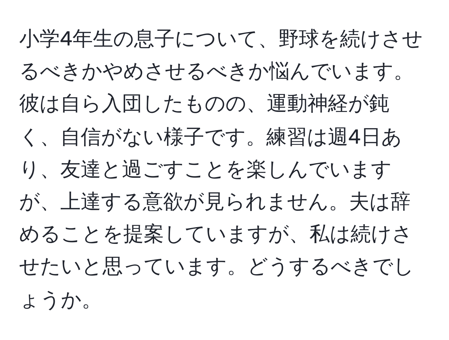 小学4年生の息子について、野球を続けさせるべきかやめさせるべきか悩んでいます。彼は自ら入団したものの、運動神経が鈍く、自信がない様子です。練習は週4日あり、友達と過ごすことを楽しんでいますが、上達する意欲が見られません。夫は辞めることを提案していますが、私は続けさせたいと思っています。どうするべきでしょうか。