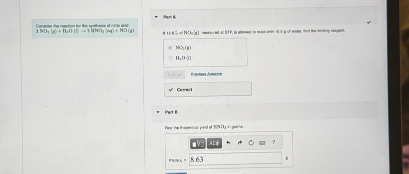 Consider the reaction for the synthesis of nitric acid:
3NO_2(g)+H_2O(l)to 2HNO_3(aq)+NO (9) 12.6 L of NO_2(g) , measured at STP, is allowed to react with 15.5 g of water, find the limiting reagent.
NO_2(g)
H_2O(l)
Submit Previous Answers 
Correct 
Part B 
Find the theoretical yield of HNO_3 in grams. 
■ AΣφ ?
MHNO₃ ' 8.63
g