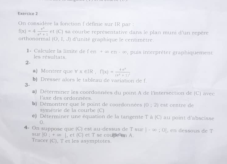 On considère la fonction f définie sur IR par :
f(x)=4 e^x/e^x+1  et (C) sa courbe représentative dans le plan muni d'un repère 
orthonormal (O,1,J) d'unité graphique le centimètre. 
1- Calculer la limite de fen+∈fty en-∈fty , puis interprèter graphiquement 
les résultats. 
2- 
a) Montrer que forall x∈ IR, f'(x)=frac 4e^x(e^x+1)^2
b) Dresser alors le tableau de variation de f. 
3- 
a) Déterminer les coordonnées du point A de l'intersection de (C) avec 
l'axe des ordonnées. 
b) Démontrer que le point de coordonnées (0;2) est centre de 
symétrie de la courbe (C) 
c) Déterminer une équation de la tangente T à (C) au point d'abscisse 
0. 
4- On suppose que (C) est au-dessus de T sur |-∈fty ;0| , en dessous de T 
sur ] 0; + ∞ [, et (C) et T se coupe en A. 
Tracer (C), T et les asymptotes.