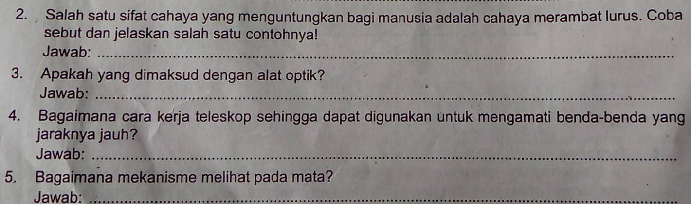 Salah satu sifat cahaya yang menguntungkan bagi manusia adalah cahaya merambat lurus. Coba 
sebut dan jelaskan salah satu contohnya! 
Jawab:_ 
3. Apakah yang dimaksud dengan alat optik? 
Jawab:_ 
4. Bagaimana cara kerja teleskop sehingga dapat digunakan untuk mengamati benda-benda yang 
jaraknya jauh? 
Jawab:_ 
5. Bagaimana mekanisme melihat pada mata? 
Jawab:_