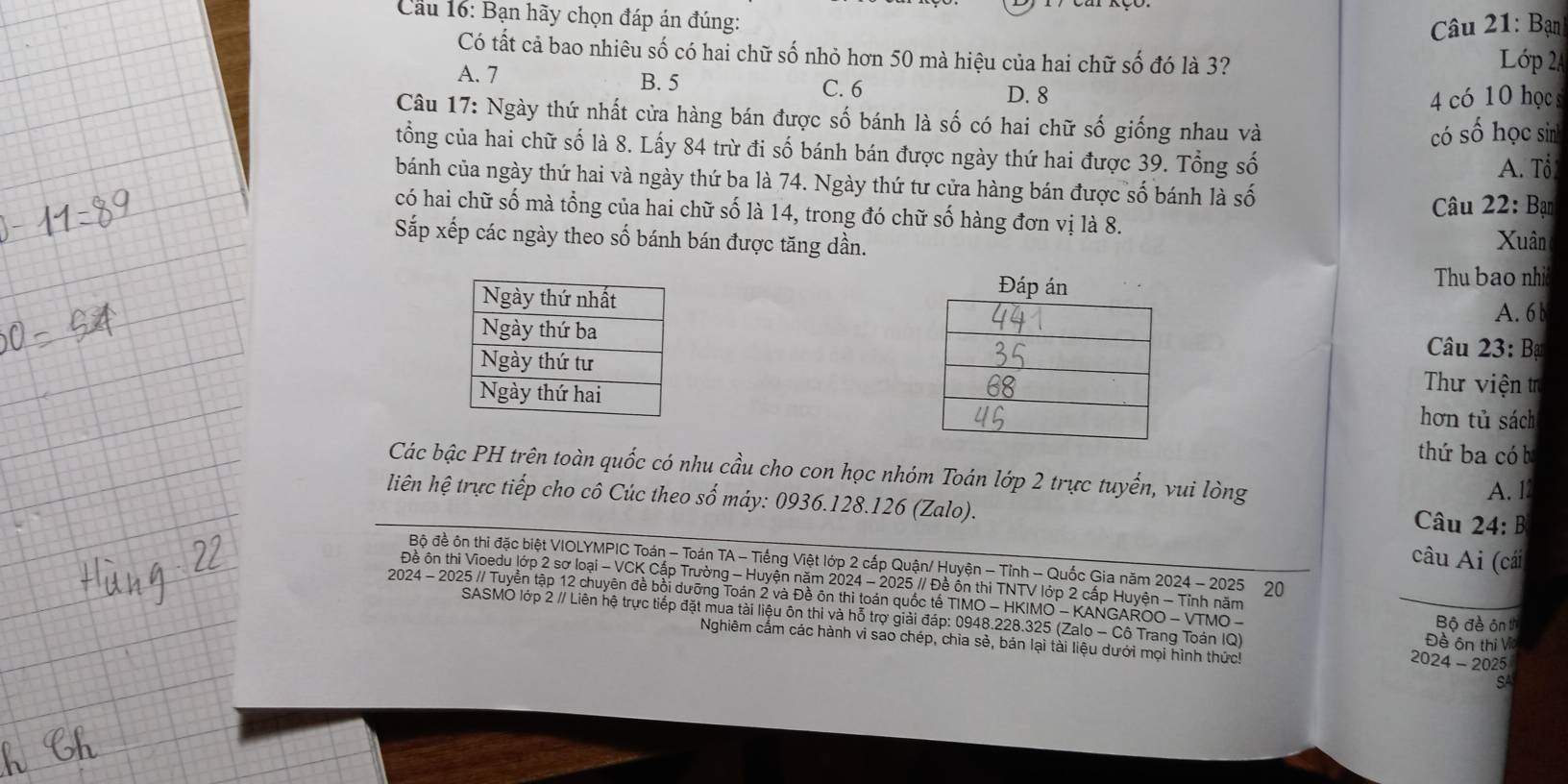 Cầu 16: Bạn hãy chọn đáp án đúng:
Câu 21: Bạn
Có tất cả bao nhiêu số có hai chữ số nhỏ hơn 50 mà hiệu của hai chữ số đó là 3?  ớp 24
A. 7 B. 5 C. 6 D. 8
4  có 10 học
Câu 17: Ngày thứ nhất cửa hàng bán được số bánh là số có hai chữ số giống nhau và
có số học sin
tổng của hai chữ số là 8. Lấy 84 trừ đi số bánh bán được ngày thứ hai được 39. Tổng số
A. Tổ
bánh của ngày thứ hai và ngày thứ ba là 74. Ngày thứ tư cửa hàng bán được số bánh là số
Câu 22: Bạn
có hai chữ số mà tổng của hai chữ số là 14, trong đó chữ số hàng đơn vị là 8.
Sắp xếp các ngày theo số bánh bán được tăng dần.
Xuân
Đáp  Thu bao nhi
A. 6 b
* Câu 23: Bạ
Thư viện tr
hơn tủ sách
thứ ba có b
Các bậc PH trên toàn quốc có nhu cầu cho con học nhóm Toán lớp 2 trực tuyển, vui lòng
liên hệ trực tiếp cho cô Cúc theo số máy: 0936.128.126 (Zalo). A. l
Câu 24: B
âu Ai (cái
Bộ đề ôn thi đặc biệt VIOLYMPIC Toán - Toán TA - Tiếng Việt lớp 2 cấp Quận/ Huyện - Tỉnh - Quốc Gia năm 2024 - 2025 20
Đề ôn thi Vioedu lớp 2 sơ loại - VCK Cấp Trường - Huyện năm 2024 - 2025 // Đề ổn thi TNTV lớp 2 cấp Huyện - Tỉnh năm
2024 - 2025 // Tuyển tập 12 chuyên đề bồi dưỡng Toán 2 và Đề ôn thì toán quốc tế TIMO - HKIMO - KANGAROO - VTMO -
SASMO lớp 2 // Liên hệ trực tiếp đặt mua tài liệu ôn thi và hỗ trợ giải đáp: 0948.228.325 (Zalo - Cô Trang Toán IQ) Đề ôn thị Via
Bộ đề ôn th
Nghiêm cẩm các hành vi sao chép, chia sẻ, bản lại tài liệu dưới mọi hình thức! 2024 - 2025
SA