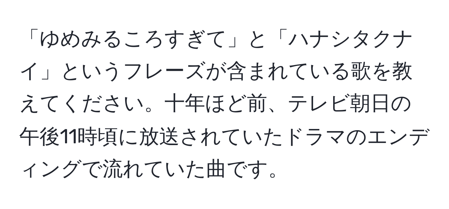 「ゆめみるころすぎて」と「ハナシタクナイ」というフレーズが含まれている歌を教えてください。十年ほど前、テレビ朝日の午後11時頃に放送されていたドラマのエンディングで流れていた曲です。