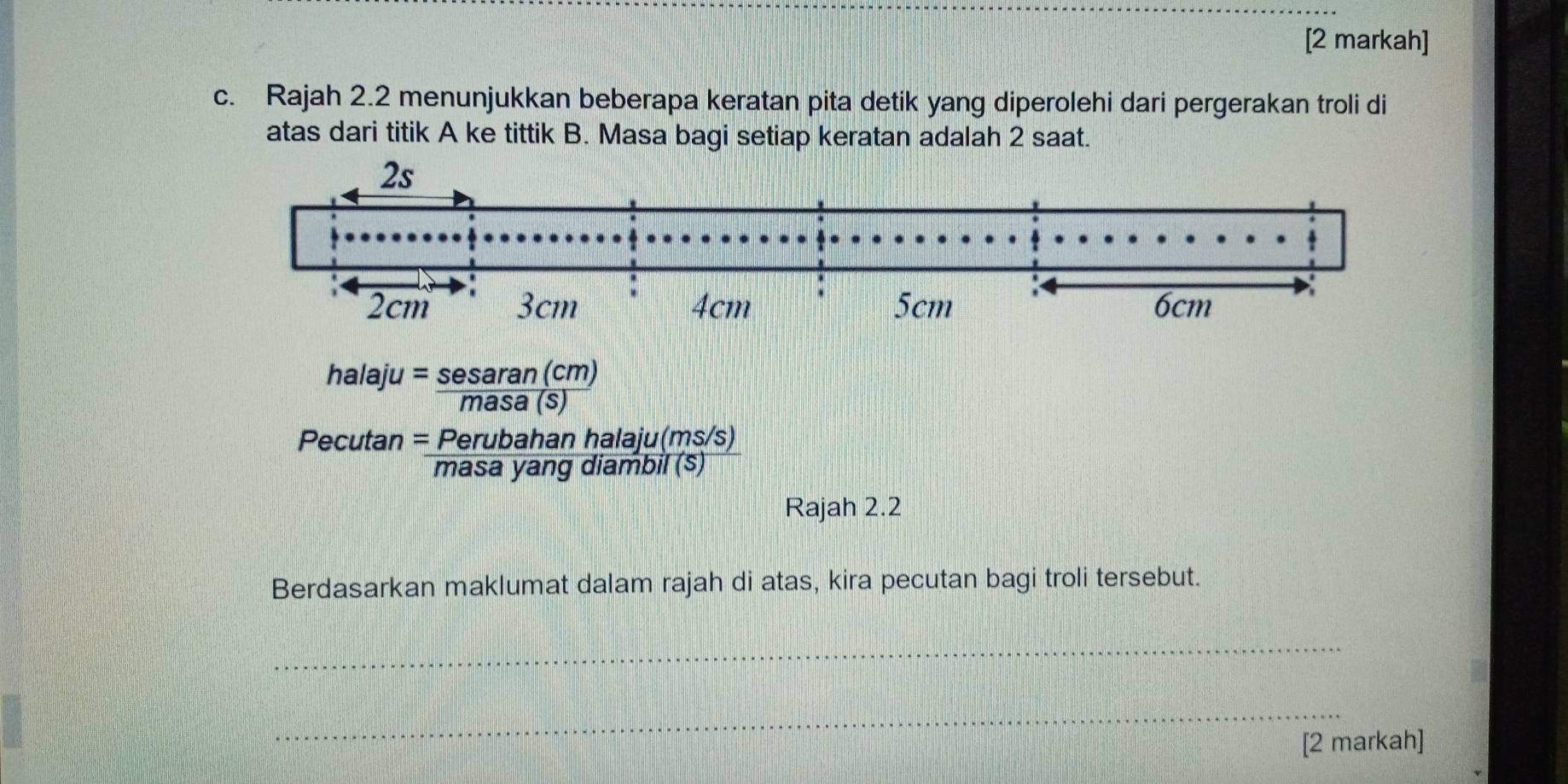 [2 markah] 
c. Rajah 2.2 menunjukkan beberapa keratan pita detik yang diperolehi dari pergerakan troli di 
atas dari titik A ke tittik B. Masa bagi setiap keratan adalah 2 saat.
halaju= sesaran(cm)/masa(s) 
Pecutan = (Perubahanhalaju(ms/s))/masayangdiambil(s) 
Rajah 2.2 
Berdasarkan maklumat dalam rajah di atas, kira pecutan bagi troli tersebut. 
_ 
_ 
[2 markah]