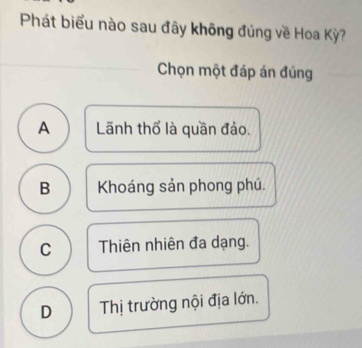 Phát biểu nào sau đây không đủng về Hoa Kỳ?
Chọn một đáp án đúng
A Lãnh thổ là quần đảo.
B Khoáng sản phong phú.
C Thiên nhiên đa dạng.
D Thị trường nội địa lớn.