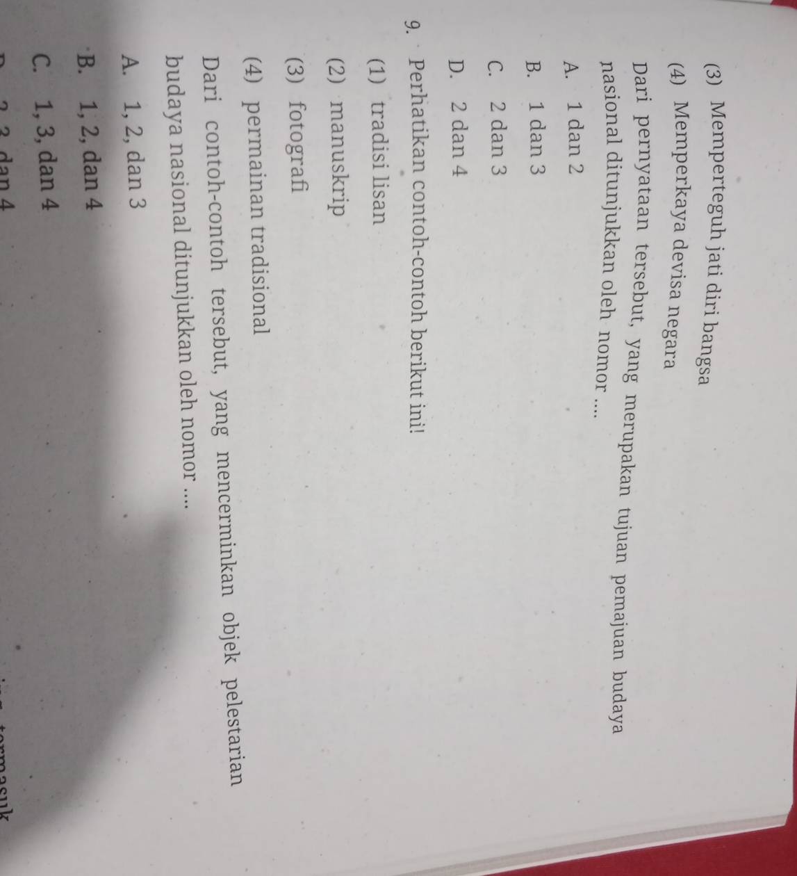 (3) Memperteguh jati díri bangsa
(4) Memperkaya devisa negara
Dari pernyataan tersebut, yang merupakan tujuan pemajuan budaya
nasional ditunjukkan oleh nomor ....
A. 1 dan 2
B. 1 dan 3
C. 2 dan 3
D. 2 dan 4
9. Perhatikan contoh-contoh berikut ini!
(1) tradisi lisan
(2) manuskrip
(3) fotografi
(4) permainan tradisional
Dari contoh-contoh tersebut, yang mencerminkan objek pelestarian
budaya nasional ditunjukkan oleh nomor ....
A. 1, 2, dan 3
B. 1, 2, dan 4
C. 1, 3, dan 4