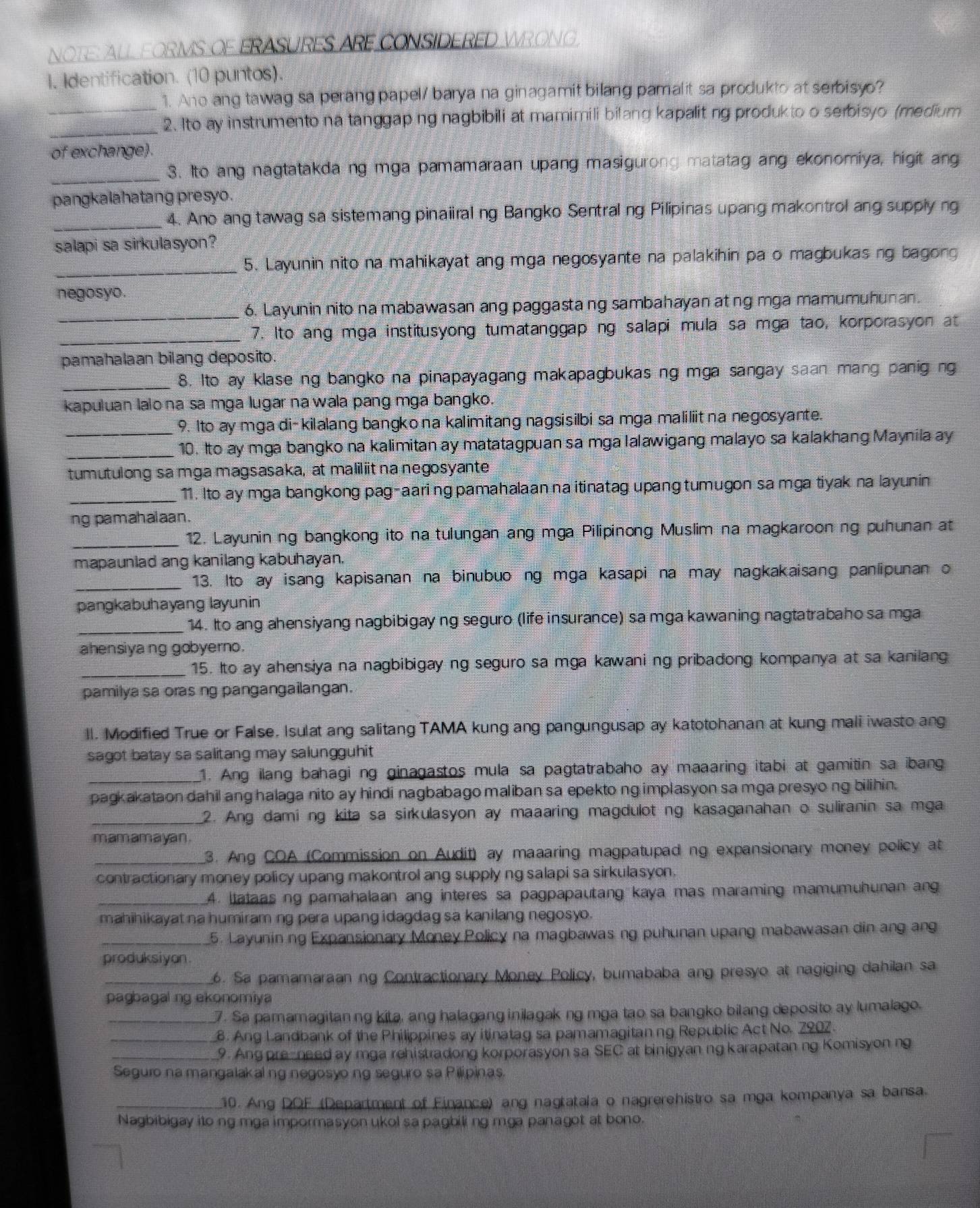 NOTE: ALL FORMS OF ERASURES ARE CONSIDERED WRONG
I. Identification. (10 puntos).
1. Ano ang tawag sa perang papel/ barya na ginagamit bilang pamalit sa produkto at serbisyo?
_
_2. Ito ay instrumento na tanggap ng nagbibili at mamimili bilang kapalit ng produkto o serbisyo (medium
of exchange).
_
3. Ito ang nagtatakda ng mga pamamaraan upang masigurong matatag ang ekonomiya, higit ang
pangkalahatang presyo .
_4. Ano ang tawag sa sistemang pinaiiralng Bangko Sentralng Pilipinas upang makontrol ang supplyng
salapi sa sirkulasyon?
_
5. Layunin nito na mahikayat ang mga negosyante na palakihin pa o magbukas ng bagong
negosyo.
6. Layunin nito na mabawasan ang paggasta ng sambahayan at ng mga mamumuhunan.
_
_7. Ito ang mga institusyong tumatanggaping salapi mula sa mga tao, korporasyon at
pamahalaan bilang deposito.
_8. Ito ay klase ng bangko na pinapayagang makapagbukas ng mga sangay saan mang panig ng
kapuluan lalona sa mga lugar na wala pang mga bangko.
_9. Ito ay mga di-kilalang bangko na kalimitang nagsisilbi sa mga maliliitna negosyante
_10. Ito ay mga bangko na kalimitan ay matatagpuan sa mga lalawigang malayo sa kalakhang Maynila ay
tumutulong sa mga magsasaka, at maliliit na negosyante
_11. Ito ay mga bangkong pag-aaring pamahalaan na itinatag upang tumugon sa mga tiyak na layunin
ng pamahalaan.
_12. Layunin ng bangkong ito na tulungan ang mga Pilipinong Muslim na magkaroonng puhunan at
mapaunlad ang kanilang kabuhayan.
_13. Ito ay isang kapisanan na binubuo ng mga kasapi na may nagkakaisang panlipunan o
pangkabuhayang layunin
_14. Ito ang ahensiyang nagbibigay ng seguro (life insurance) sa mga kawaning nagtatrabaho sa mga
ahensiyang gobyerno.
_15. Ito ay ahensiya na nagbibigay ng seguro sa mga kawani ng pribadong kompanya at sa kanilang
pamilya sa oras ng pangangailangan.
ll. Modified True or False, Isulat ang salitang TAMA kung ang pangungusap ay katotohanan at kung mali iwasto ang
sagot batay sa salitang may salungguhit
1. Ang ilang bahagi ng ginagastos mula sa pagtatrabaho ay maaaring itabi at gamitin sa ibang
pagkakataon dahil ang halaga nito ay hindi nagbabago maliban sa epekto ng implasyon sa mga presyo ng bilihin.
_2. Ang daming kita sa sirkulasyon ay maaaring magdulot ng kasaganahan o suliranin sa mga
mamamayan .
_ 3. Ang COA (Commission on Audit) ay maaaring magpatupad ng expansionary money policy at
contractionary money policy upang makontrol ang supply ng salapi sa sirkulasyon
_4. Itataas ng pamahalaan ang interes sa pagpapautang kaya mas maraming mamumuhunan ang
mahihikayat na humiraming pera upang idagdag sa kanilang negosyo.
_5. Layuninng Expansionary Money Policy na magbawas ng puhunan upang mabawasan din ang ang
produksiyan
_6. Sa pamamaraan ng Contractionary Money Policy, bumababa ang presyo at nagiging dahilan sa
pagbagal ng ekonomiya
_7. Sa pamamagitanng kita, ang halagang inilagak ng mga tao sa bangko bilang deposito ay lumalago.
_8. Ang Landbank of the Philippines ay itinatag sa pamamagitanng Republic Act No. 2902
_9. Ang pre-need ay mga rehistradong korporasyon sa SEC at binigyanng karapatan ng Komisyon ng
Seguro na mangalakal ng negosyo ng seguro sa Pilipinas.
_10. Ang DOF (Department of Finance) ang nagtatala o nagrerehistro sa mga kompanya sa bansa
Nagbibigay ito ng mga impormasyon ukol sa pagbili ng mga panagot at bono