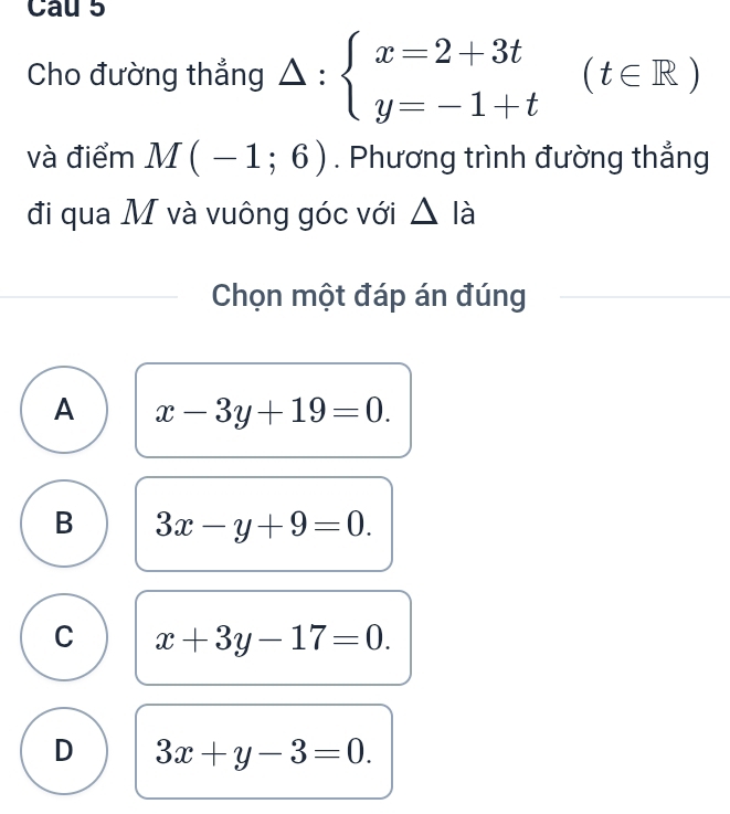 Cau 5
Cho đường thẳng △ :beginarrayl x=2+3t y=-1+tendarray.  (t∈ R)
và điểm M(-1;6). Phương trình đường thắng
đi qua M và vuông góc với △ la
Chọn một đáp án đúng
A x-3y+19=0.
B 3x-y+9=0.
C x+3y-17=0.
D 3x+y-3=0.