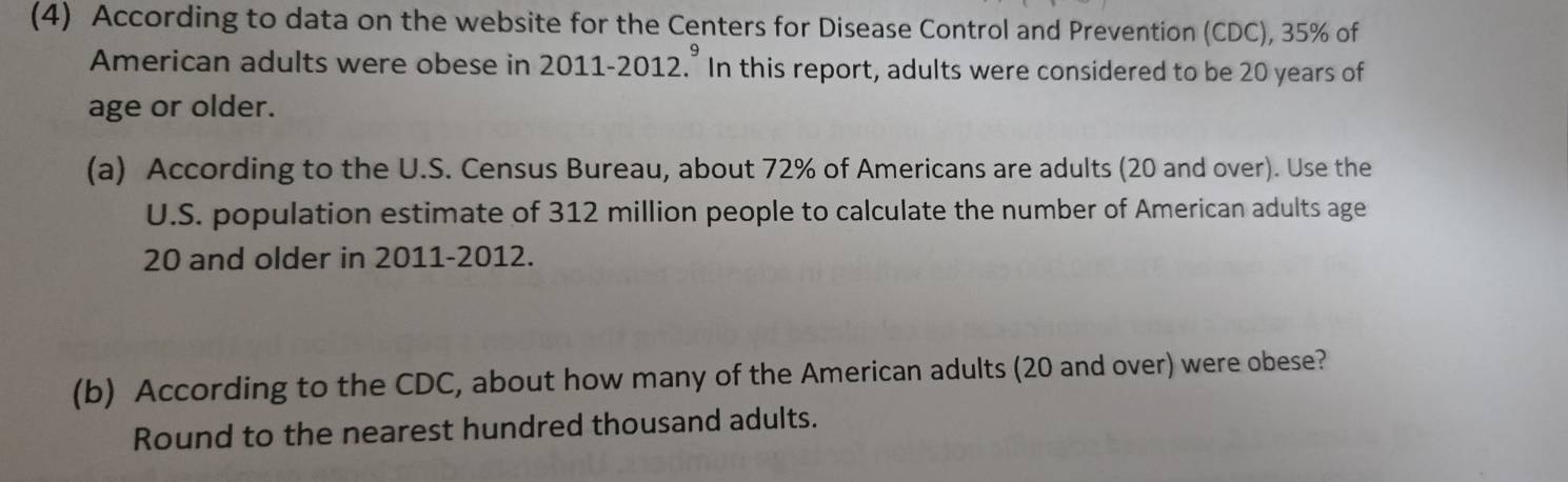 (4) According to data on the website for the Centers for Disease Control and Prevention (CDC), 35% of 
American adults were obese in 2011-2012.^9 In this report, adults were considered to be 20 years of 
age or older. 
(a) According to the U.S. Census Bureau, about 72% of Americans are adults (20 and over). Use the 
U.S. population estimate of 312 million people to calculate the number of American adults age
20 and older in 2011-2012. 
(b) According to the CDC, about how many of the American adults (20 and over) were obese? 
Round to the nearest hundred thousand adults.