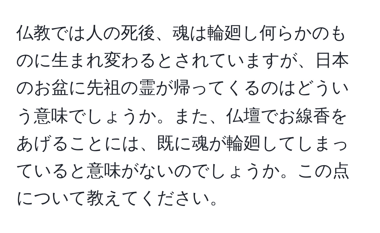 仏教では人の死後、魂は輪廻し何らかのものに生まれ変わるとされていますが、日本のお盆に先祖の霊が帰ってくるのはどういう意味でしょうか。また、仏壇でお線香をあげることには、既に魂が輪廻してしまっていると意味がないのでしょうか。この点について教えてください。