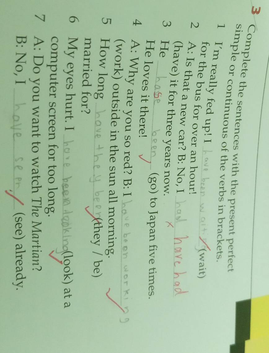 Complete the sentences with the present perfect 
simple or continuous of the verbs in brackets. 
1 I'm really fed up! I 
(wait) 
for the bus for over an hour! 
2 A: Is that a new car? B: No, I 
_ 
(have) it for three years now._ 
3 He 
(go) to Japan five times. 
He loves it there! 
4 A: Why are you so red? B: I_ 
(work) outside in the sun all morning. 
5 How long_ 
(they / be) 
married for? 
6 My eyes hurt. I_ 
(look) at a 
computer screen for too long. 
7 A: Do you want to watch The Martian? 
B: No, I _(see) already.