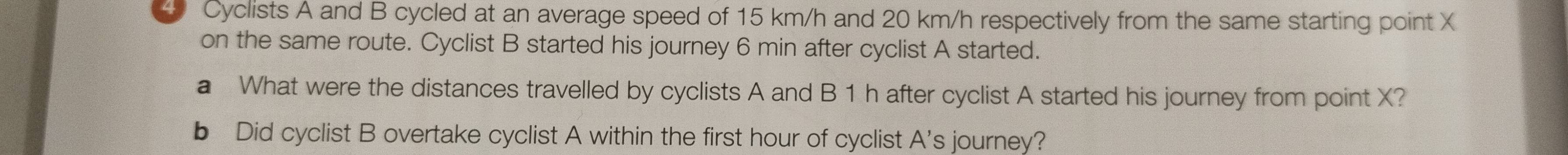 Cyclists A and B cycled at an average speed of 15 km/h and 20 km/h respectively from the same starting point X
on the same route. Cyclist B started his journey 6 min after cyclist A started. 
a What were the distances travelled by cyclists A and B 1 h after cyclist A started his journey from point X? 
b Did cyclist B overtake cyclist A within the first hour of cyclist A's journey?