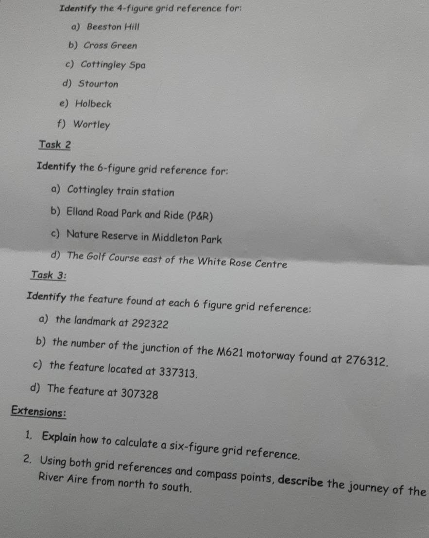 Identify the 4 -figure grid reference for: 
a) Beeston Hill 
b) Cross Green 
c) Cottingley Spa 
d) Stourton 
e) Holbeck 
f) Wortley 
Task 2 
Identify the 6 -figure grid reference for: 
a) Cottingley train station 
b) Elland Road Park and Ride (P&R) 
c) Nature Reserve in Middleton Park 
d) The Golf Course east of the White Rose Centre 
Task 3: 
Identify the feature found at each 6 figure grid reference: 
a) the landmark at 292322
b) the number of the junction of the M621 motorway found at 276312. 
c) the feature located at 337313. 
d) The feature at 307328
Extensions: 
1. Explain how to calculate a six-figure grid reference. 
2. Using both grid references and compass points, describe the journey of the 
River Aire from north to south.