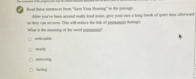 The movement of the progress bar may be uneven because quesbons can be worth mon
Read these sentences from "Save Your Hearing" in the passage.
After you've been around really loud noise, give your ears a long break of quiet time afterward
so they can recover. This will reduce the risk of permanent damage.
What is the meaning of the word permanent?
noticeable
steady
annoying
lasting