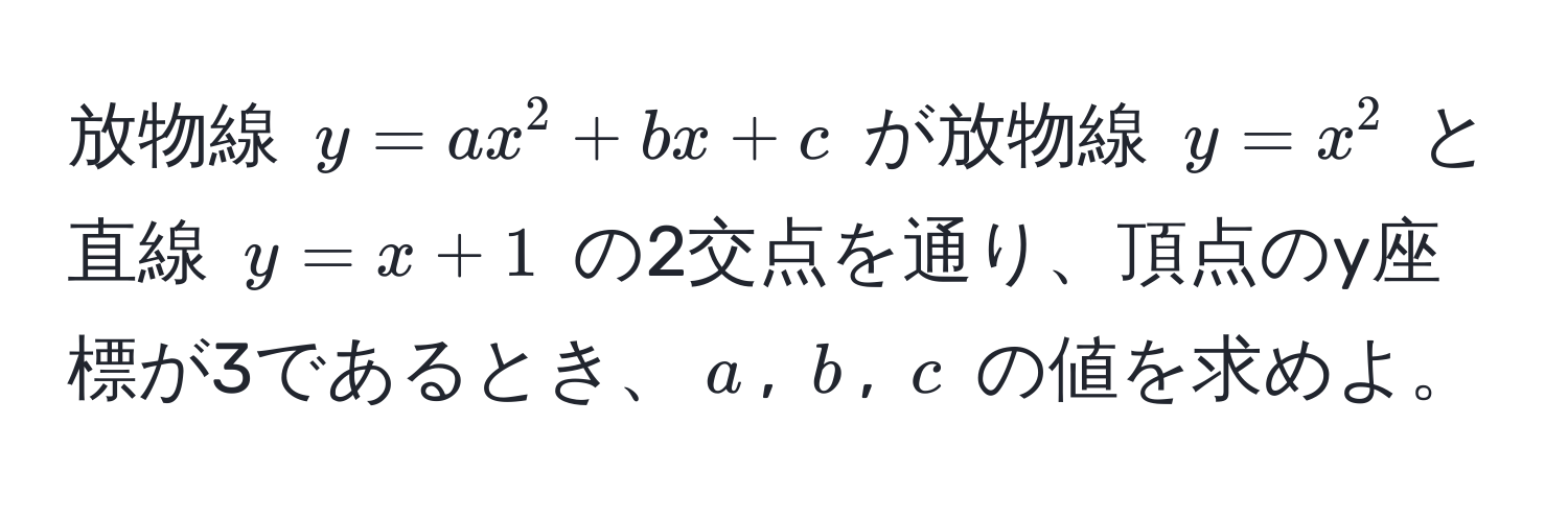 放物線 $y = ax^2 + bx + c$ が放物線 $y = x^2$ と直線 $y = x + 1$ の2交点を通り、頂点のy座標が3であるとき、$a$, $b$, $c$ の値を求めよ。