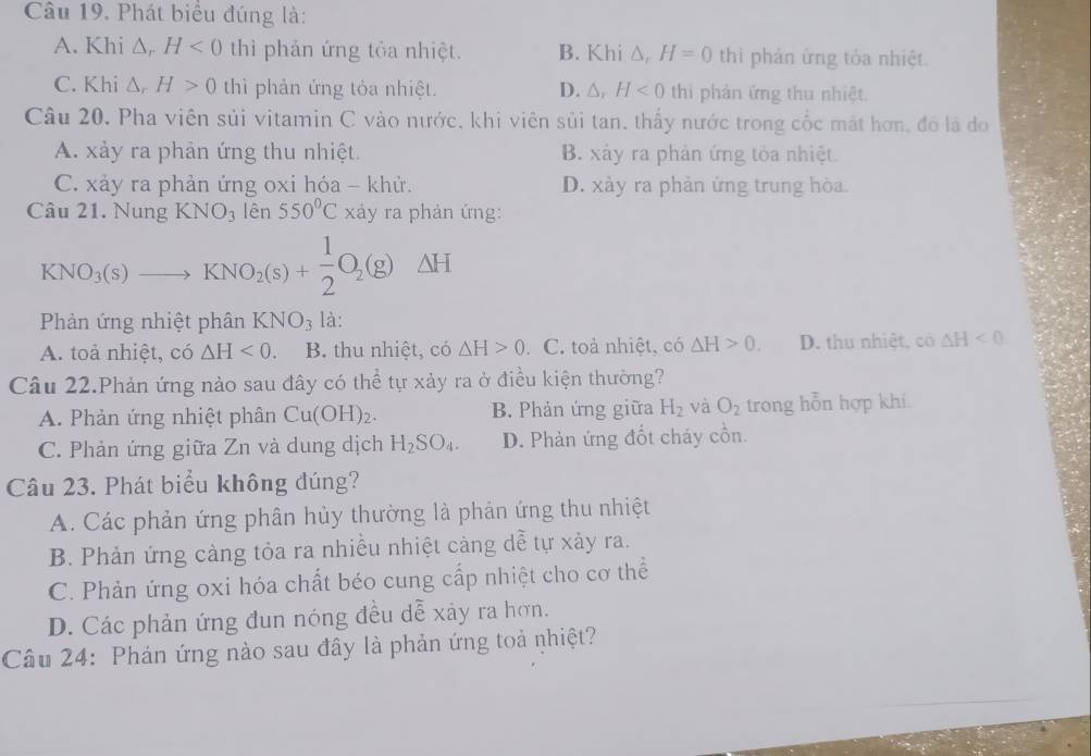 Phát biểu đúng là:
A. Khi △ , H<0</tex> thì phản ứng tỏa nhiệt. B. Khi △ _r H=0 thì phản ứng tỏa nhiệt.
C. Khi △ _rH>0 thì phản ứng tỏa nhiệt. D. △ ,H<0</tex> thi phản ứng thu nhiệt.
Câu 20. Pha viên sủi vitamin C vào nước, khi viên sủi tan, thấy nước trong cốc mát hơn, đó là do
A. xảy ra phản ứng thu nhiệt. B. xảy ra phản ứng tỏa nhiệt.
C. xảy ra phản ứng oxi hóa - khử. D. xảy ra phản ứng trung hòa
Câu 21. Nung KNO_3 lên 550°C xảy ra phản ứng:
KNO_3(s)to KNO_2(s)+ 1/2 O_2(g)Delta H
Phản ứng nhiệt phân KNO_3 là:
A. toả nhiệt, có △ H<0</tex> B. thu nhiệt, có △ H>0 .C. toả nhiệt, có △ H>0. D. thu nhiệt, có △ H<0</tex>
Câu 22.Phản ứng nào sau đây có thể tự xảy ra ở điều kiện thường?
A. Phản ứng nhiệt phân Cu(OH)_2. B. Phản ứng giữa H_2 và O_2 trong hỗn hợp khi.
C. Phản ứng giữa Zn và dung dịch H_2SO_4. D. Phản ứng đốt cháy cồn.
Câu 23. Phát biểu không đúng?
A. Các phản ứng phân hủy thường là phản ứng thu nhiệt
B. Phản ứng cảng tỏa ra nhiều nhiệt cảng dễ tự xảy ra.
C. Phản ứng oxi hóa chất béo cung cấp nhiệt cho cơ thể
D. Các phản ứng đun nóng đều dễ xảy ra hơn.
Câu 24: Phản ứng nào sau đây là phản ứng toả nhiệt?