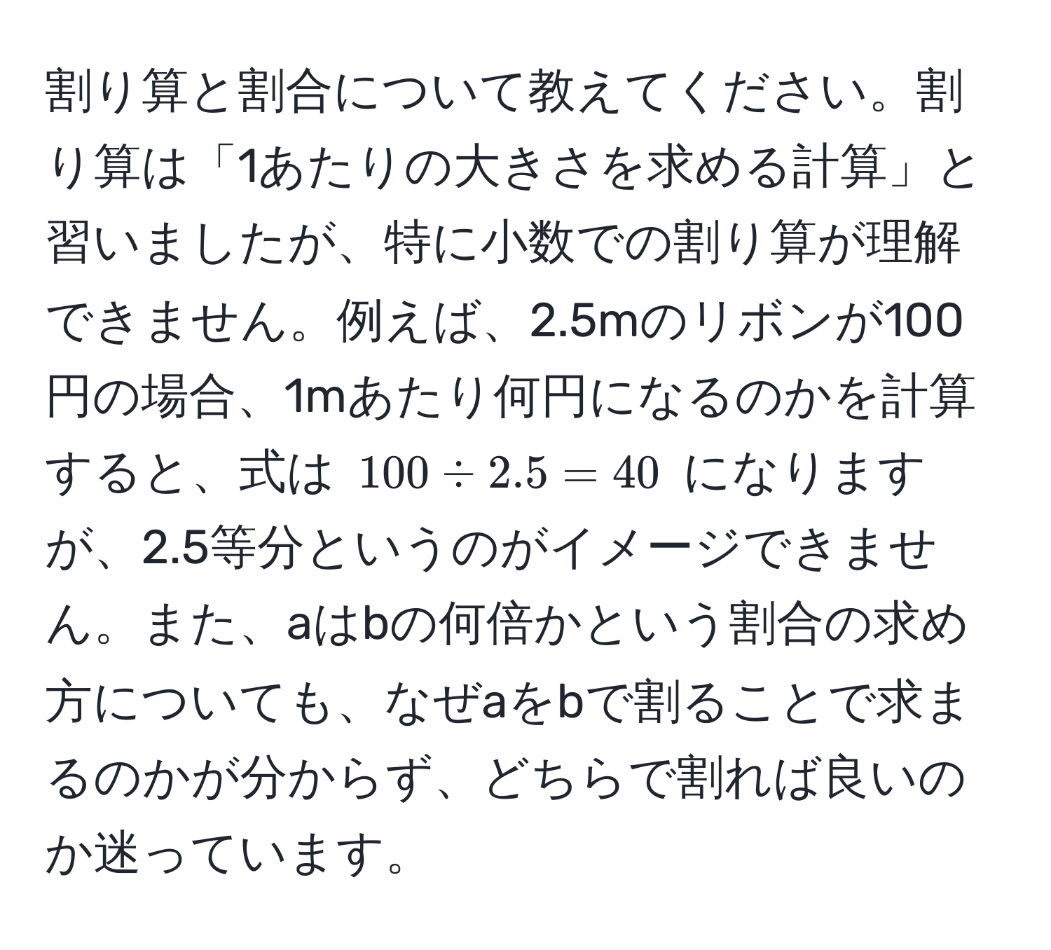 割り算と割合について教えてください。割り算は「1あたりの大きさを求める計算」と習いましたが、特に小数での割り算が理解できません。例えば、2.5mのリボンが100円の場合、1mあたり何円になるのかを計算すると、式は $100 / 2.5 = 40$ になりますが、2.5等分というのがイメージできません。また、aはbの何倍かという割合の求め方についても、なぜaをbで割ることで求まるのかが分からず、どちらで割れば良いのか迷っています。