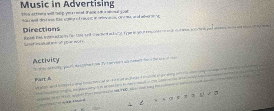 Music in Advertising 
This activity will help you meet these educational goal: 
You will discuss the utility of music in television, cinema, and advertising. 
Directions 
Read the instructions for this self-checked activity. Type in your response to each question, and check your anowers. At the end of the arthitywer a 
brief evsluation of your work. 
Activity 
in this actiulty, you'll describe how TV commercials beneft from the use of music 
Aarch and lnten to any commercial on TV that includes a musical angle along with the advenong mesage. Ahy ssong i th e eame my 
Part A 
th6 music of fifle, explain why it is important to have music in this commencal. What would hip the supece remen a im tn me 
pes ontt Noxt, watch the commers al MUTED. After watshing the commerciat wimous cnnd asplan pepen os s tany 
comenpeder with sound.