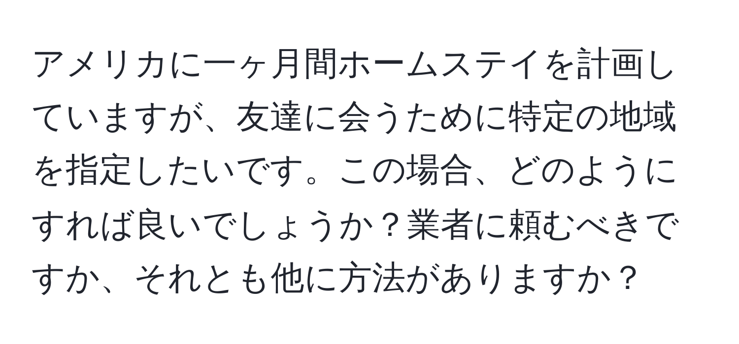 アメリカに一ヶ月間ホームステイを計画していますが、友達に会うために特定の地域を指定したいです。この場合、どのようにすれば良いでしょうか？業者に頼むべきですか、それとも他に方法がありますか？