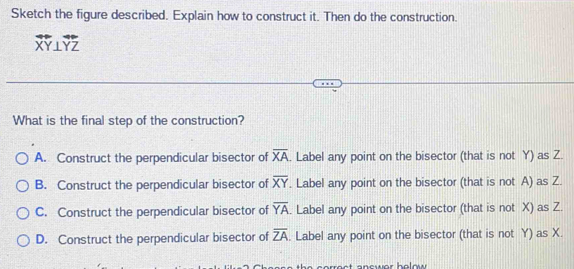 Sketch the figure described. Explain how to construct it. Then do the construction.
overleftrightarrow XY⊥ overleftrightarrow YZ
What is the final step of the construction?
A. Construct the perpendicular bisector of overline XA. Label any point on the bisector (that is not Y) as Z.
B. Construct the perpendicular bisector of overline XY. Label any point on the bisector (that is not A) as Z.
C. Construct the perpendicular bisector of overline YA. Label any point on the bisector (that is not X) as Z.
D. Construct the perpendicular bisector of overline ZA. Label any point on the bisector (that is not Y) as X.
r ect answer helow .